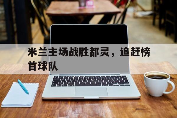 米兰主场战胜都灵，追赶榜首球队的简单介绍