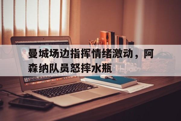曼城场边指挥情绪激动，阿森纳队员怒摔水瓶